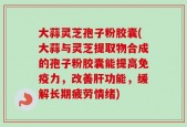 大蒜灵芝孢子粉胶囊(大蒜与灵芝提取物合成的孢子粉胶囊能提高免疫力，改善肝功能，缓解长期疲劳情绪)