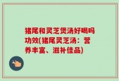 猪尾和灵芝煲汤好喝吗功效(猪尾灵芝汤：营养丰富、滋补佳品)