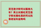 灵芝孢子粉可以服用几年？男士长期吃灵芝孢子粉长期吃真的可以抗衰老延年益寿吗