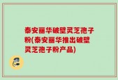 泰安丽华破壁灵芝孢子粉(泰安丽华推出破壁灵芝孢子粉产品)
