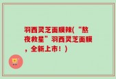 羽西灵芝面膜辣(“熬夜救星”羽西灵芝面膜，全新上市！)