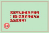 灵芝可以种植孢子粉吗？探讨灵芝的种植方法及注意事项？
