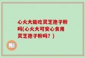 心火大能吃灵芝孢子粉吗(心火大可安心食用灵芝孢子粉吗？)