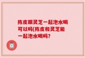 陈皮跟灵芝一起泡水喝可以吗(陈皮和灵芝能一起泡水喝吗？