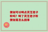 便秘可以喝点灵芝孢子粉吗？喝了灵芝孢子粉便秘是怎么回事