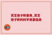 灵芝孢子粉量用_灵芝孢子粉的科学用量指南