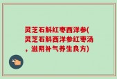 灵芝石斛红枣西洋参(灵芝石斛西洋参红枣汤，滋阴补气养生良方)