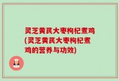 灵芝黄芪大枣枸杞煮鸡(灵芝黄芪大枣枸杞煮鸡的营养与功效)