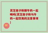 灵芝孢子粉跟牛奶一起喝吗(灵芝孢子粉与牛奶一起饮用的注意事项)