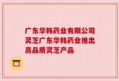 广东华韩药业有限公司灵芝广东华韩药业推出高品质灵芝产品