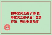 恒寿堂灵芝孢子油(恒寿堂灵芝孢子油：自然疗法，强化免疫系统)