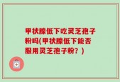 甲状腺低下吃灵芝孢子粉吗(甲状腺低下能否服用灵芝孢子粉？)