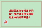 过期灵芝孢子粉用于钓鱼？探讨灵芝孢子粉在钓鱼中的神奇效果？