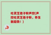 吃灵芝孢子粉声控(声控吃灵芝孢子粉，养生新趋势！)