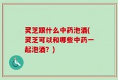 灵芝跟什么中药泡酒(灵芝可以和哪些中药一起泡酒？)