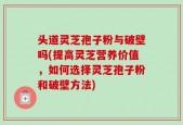 头道灵芝孢子粉与破壁吗(提高灵芝营养价值，如何选择灵芝孢子粉和破壁方法)