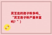 灵芝出的孢子粉多吗_“灵芝孢子粉产量丰富吗？”)