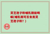 灵芝孢子粉哺乳期能喝嘛(哺乳期可否食用灵芝孢子粉？)