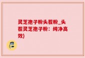 灵芝孢子粉头茬粉_头茬灵芝孢子粉：纯净高效)
