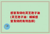 感冒发烧吃灵芝孢子油(灵芝孢子油：缓解感冒发烧的有效选择)