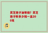 灵芝孢子油等级？灵芝孢子粉多少钱一盒200克