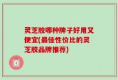 灵芝胶哪种牌子好用又便宜(最佳性价比的灵芝胶品牌推荐)