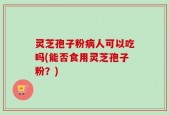 灵芝孢子粉病人可以吃吗(能否食用灵芝孢子粉？)