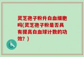灵芝孢子粉升白血细胞吗(灵芝孢子粉是否具有提高白血球计数的功效？)