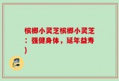 槟榔小灵芝槟榔小灵芝：强健身体，延年益寿)