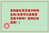 宝妈能吃灵芝孢子粉吗女性(女性可以食用灵芝孢子粉吗？宝妈们也适用！)