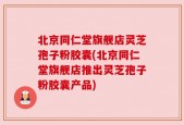 北京同仁堂旗舰店灵芝孢子粉胶囊(北京同仁堂旗舰店推出灵芝孢子粉胶囊产品)
