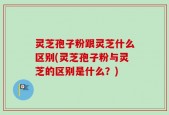 灵芝孢子粉跟灵芝什么区别(灵芝孢子粉与灵芝的区别是什么？)
