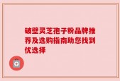 破壁灵芝孢子粉品牌推荐及选购指南助您找到优选择