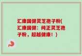 汇康国健灵芝孢子粉(汇康国健：纯正灵芝孢子粉，超越健康！)