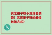 灵芝孢子粉小泡泡包装袋？灵芝孢子粉的最佳包装方式？