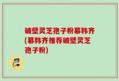 破壁灵芝孢子粉慕韩齐(慕韩齐推荐破壁灵芝孢子粉)