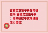 富硒灵芝孢子粉作用破壁率(富硒灵芝孢子粉：高效破壁率实现细胞活力倍增)