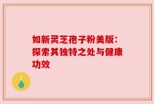 如新灵芝孢子粉美版：探索其独特之处与健康功效