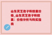 山东灵芝孢子粉胶囊价格_山东灵芝孢子粉胶囊：价格分析与购买指南