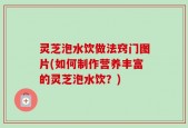 灵芝泡水饮做法窍门图片(如何制作营养丰富的灵芝泡水饮？)