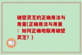 破壁灵芝的正确用法与用量(正确用法与用量：如何正确地服用破壁灵芝？)