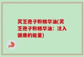灵芝孢子粉精华油(灵芝孢子粉精华油：注入健康的能量)