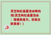 灵芝枸杞桑葚泡水喝功效(灵芝枸杞桑葚泡水：增强免疫力，抗氧化防衰老！)