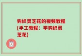 钩织灵芝花的视频教程(手工教程：学钩织灵芝花)