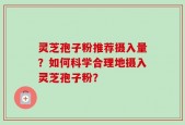 灵芝孢子粉推荐摄入量？如何科学合理地摄入灵芝孢子粉？