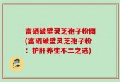 富硒破壁灵芝孢子粉图(富硒破壁灵芝孢子粉：护肝养生不二之选)