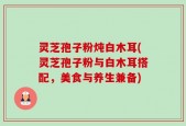 灵芝孢子粉炖白木耳(灵芝孢子粉与白木耳搭配，美食与养生兼备)