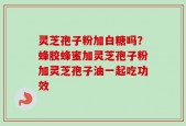 灵芝孢子粉加白糖吗？蜂胶蜂蜜加灵芝孢子粉加灵芝孢子油一起吃功效