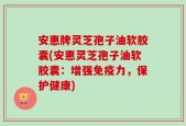 安惠牌灵芝孢子油软胶囊(安惠灵芝孢子油软胶囊：增强免疫力，保护健康)