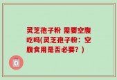 灵芝孢子粉 需要空腹吃吗(灵芝孢子粉：空腹食用是否必要？)